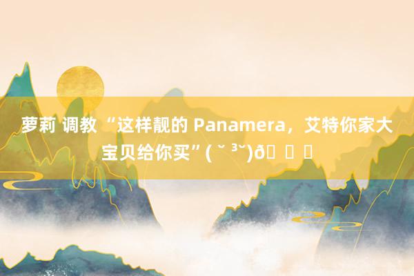 萝莉 调教 “这样靓的 Panamera，艾特你家大宝贝给你买”( ˘ ³˘)💋