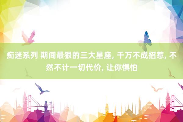痴迷系列 期间最狠的三大星座， 千万不成招惹， 不然不计一切代价， 让你惧怕