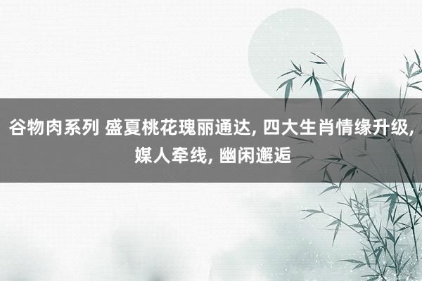 谷物肉系列 盛夏桃花瑰丽通达， 四大生肖情缘升级， 媒人牵线， 幽闲邂逅
