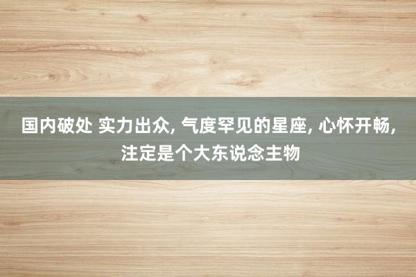 国内破处 实力出众， 气度罕见的星座， 心怀开畅， 注定是个大东说念主物