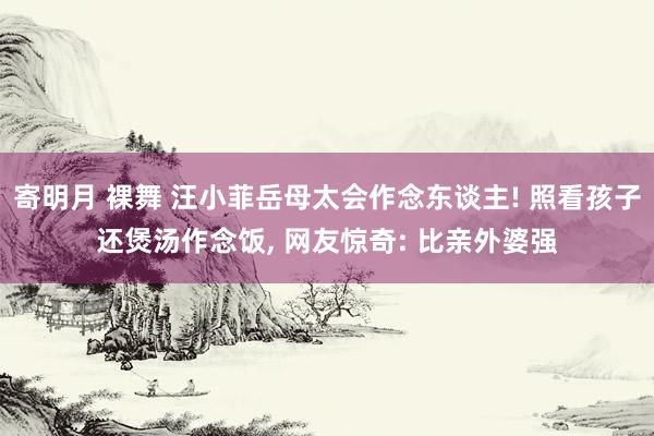 寄明月 裸舞 汪小菲岳母太会作念东谈主! 照看孩子还煲汤作念饭， 网友惊奇: 比亲外婆强