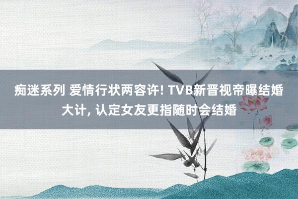 痴迷系列 爱情行状两容许! TVB新晋视帝曝结婚大计， 认定女友更指随时会结婚
