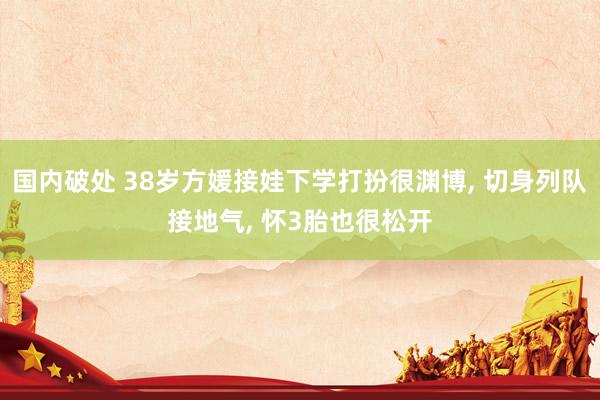 国内破处 38岁方媛接娃下学打扮很渊博， 切身列队接地气， 怀3胎也很松开