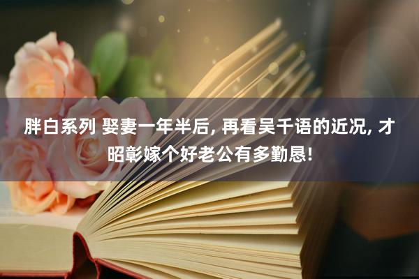 胖白系列 娶妻一年半后， 再看吴千语的近况， 才昭彰嫁个好老公有多勤恳!