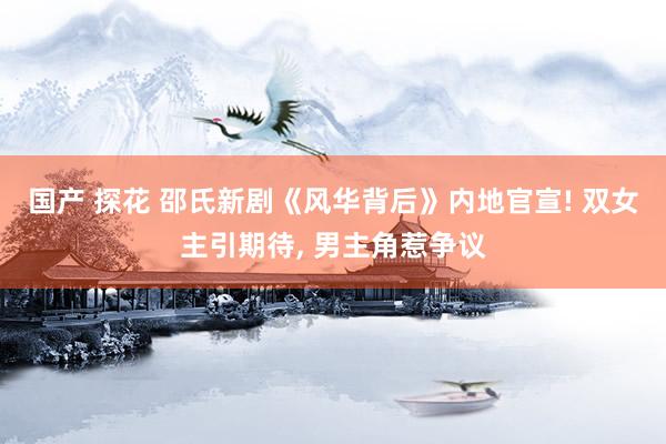 国产 探花 邵氏新剧《风华背后》内地官宣! 双女主引期待， 男主角惹争议