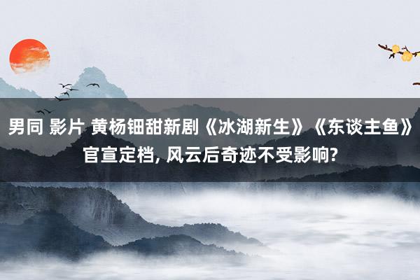 男同 影片 黄杨钿甜新剧《冰湖新生》《东谈主鱼》官宣定档， 风云后奇迹不受影响?